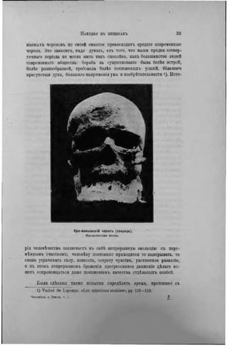 паемыхъ череповъ по своей емкости превосходитъ средніе современные
черепа. Это зависите, надо думать, отъ того, что наши предки четвер-
тичнаго періода не могли жить такъ спокойно, какъ большинство людей
современнаго общества: борьба за существованіе была болѣѳ острой,
болѣе разнообразной, требовала болѣе постоянныхъ усилій, ббльшаго
нрисутствія духа, ббльшаго напряжеиія ума и изобрѣтательности і). Исто-
Кро-маньонскій черепъ (спереди).
М*гдаленскшя эпох*.
рія человѣчества заключаете въ себѣ непрерывную зволюцію съ пере-
мѣннымъ счастьемъ; человѣку постоянно приходится то выигрывать, то
снова утрачивать силу, ловкость, остроту чувствъ, умственное развитіе,
и въ этомъ непрерывномъ броженіи прогрессивное движеніе цѣлаго мо-
жетъ сопровождаться даже поннженіемъ качества отдѣльныхъ особей.
Были сдѣланы также попытки опрѳдЬлить время, протекшее съ
I) Vacher de L.tponge. «Les seleclions sociales», pp. 113—119.
Челоаігь и Зеипя. т. t . 3
 