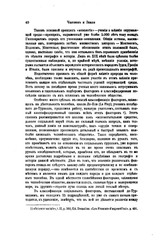 Таковъ основной нринципъ смезологіи»—ученія о вліяніи окружаю-
щей среды—прнндипъ, выраженный уже болѣѳ 2.000 лѣтъ тому назадъ
Гиппократомъ передъ его учениками- аѳинянами. Общія истины, выска-
занный имъ, повторялись затѣмъ множествомъ авторовъ — Монтэнемъ,
Бодэномъ, Монтескье; фактическое обоснованіе этихъ положен!! было,
однако, настолько слабо, что они оставались безъ серьезнаго примѣяенія
въ области географіи и исторіи. Лишь въ XIX вѣкѣ былиедЬланыболѣе
существенный наблюденія, и, по крайней мѣрѣ, внѣшнія условія, кото-
рыми пытаются объяснить зарожденіѳ историческихъ народовъ Іудеи,Греціл
и Италіи, были описаны и изучены въ рядѣ превосходныхъ монографій.
Недостаточно признать въ общей формѣ вліяніе природы на чело-
вѣка, необходимо также выяснить, какое участіѳ въ этомъ вліянія при-
нимаете каждое изъ отдѣльныхъ частныхъ условій окружающей среды.
Вотъ почему за послѣднее время ученые много занимались остроумжыкъ
анализомъ и тщательнымъ подборомъ факторовъ и классифицировали по-
слѣдиіе согласно съ ихъ вліяніемъ на человѣческое общество.
Особенно много сдѣлала въ смыслѣ классификаціи факторовъ, вліяю-
щихъ на дѣятельность человѣка, школа Ле-Плэ (Le Play); ученикъ посл^д-
няго де-Турвилль, продолжая работу, начатую учителемъ, составилъ пол-
ный классифицированный списокъ всѣхъ этихъ факторовъ *)• Этотъ
списокъ рассматривается его школою какъ «вспомогательное средство,
давшее соціальноп наукѣ столь же сильный толчокъ впередъ, какъ тол-
чокъ, данный химіи ея номенклатурой», какъ «орудіе точное и совер-
шенное, позволяющее производить детальный и быстрый анализъ наи-
болѣе сложныхъ человѣческихъ обществъ». Такое онредѣленіе, несо-
миѣнно, преувеличено: орудіе это, безспорпо, полезное въ рукахъ того,
кто примѣняетъ его по отношенію къ соціальнымъ группамъ, уже хорошо
извѣстнымъ, можетъ сдѣлаться въ то же время очень опаснымъ въ
рукахъ изслѣдователей, которые, примѣняя его, не обладаютъ въ то же
время достаточно подробными и полными свѣдѣніями по географіи и
исторіи данной мѣстностн. Дѣло въ томъ, что значеніе различныхъ фак-
торовъ отнюдь не слѣдуетъ какому-либо предначертанному и не измѣняю-
щемуся порядку,—оно измѣняется въ соотвѣтствіи со временемъ и съ
мѣстомъ и является инымъ для каждаго народа и для каждаго отдѣль-
наго человѣка. В ъ одной мѣстности главнѣйшими факторами, вліяющими
на человѣческое общество, являются холодъ, сильныя бури и волнующееся
море, въ другихъ—горячіе лучи солнца или легкій теплый вѣтеръ.
Въ классификации соціальныхъ факторовъ, составленной де-Тур-
виллемъ, мы находимъ 25 подраздѣленій, но уже съ самаго начала при-
ходится, къ удивленію, замѣтііть, что въ ней не дѣлается различія медду
1 ) «Science sociale», t. II, p. 502; Ed. Demolins. «Les Francais d'aujourd'hui», p. 431.
 