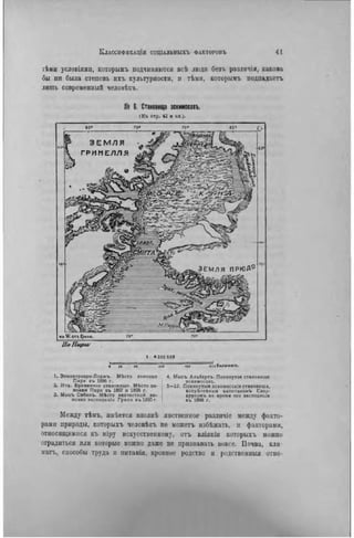 гѣми условиями, которыиъ подчиняются всѣ люди безъ разлнчія, какова
бы пп была степень ихъ культурности, и тѣми, которымъ подпадаетъ
лигаь современный человѣкь.
№ В. Становища эснимосовъ.
( К ъ стр. 42 и сл.).
ПоПирw
i « 0 0 9 0 0 e
« и 10 и о 130 J 0 » K » / I O M « m .
1. Энниверзари-Лоджъ. Мѣсто зимовки 4. Мысъ Альбертъ. Покинутое становище
Пирн въ 1896 г. »скимосовъ.
2. Ит». Временное стаиовнше. МЬсто ін- 5 - 1 2 . Покннутыя гсккмосскія стаиовиша,
мовки Пирн въ 1897 и 1898 г. встрѣченныя капнтаномъ Свеп-
3. Мысъ Сэбкнъ. Мѣсто несчастной эи- лрупомъ во время его »кспеаиціи
мовки экспедиціи Грили в ъ 1 8 9 0 г . 1 въ 1898 г.
Между тѣмъ, имѣется вполнѣ явственное разлпчіе между факто-
рами природы, которыхъ человѣкъ не можетъ избѣжать, и факторами,
ОТНОСЯЩИМИСЯ къ міру искусственному, отъ вліянія которыхъ можно
оградиться или которые можно даже не признавать вовсе. Почва, кли-
мата, способы труда и нитаиія. кровние родство и родственный отно-
 