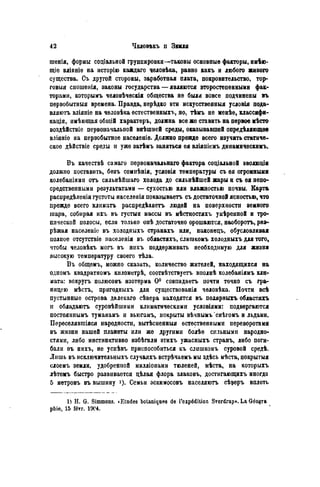 шенія, формы соціальной группировки—таковы основные факторы, инѣю-
щіѳ вліяніе на исторію каждаго человѣка, равно какъ и любого живого
существа. Съ другой стороны, заработная плата, покровительство, тор-
говый сношенія, законы государства — являются второстепенными фак-
торами, которымъ чѳловѣческія общества не были вовсе подчинены въ
первобытный времена. Правда, нерѣдко эти искусственный условія пода-
вляютъ вліяніе на человѣка естественных^, но, тѣмъ не менѣе, классифи-
кация, имѣющая обіцій характеръ, должна все же ставить на первое мѣсто
воздѣйствіе первоначальной внѣшней среды, оказывавшей опредѣляющѳе
вліяніѳ на первобытное насѳленіе. Должно прежде всего изучить статиче-
ское дѣйствіе среды и уже затѣмъ заняться ея вліяпіемъ динамическимъ.
Въ качествѣ самаго первоначальнаго фактора соціальной ѳволюдіи
должно поставить, безъ сомпѣнія, условія температуры съ ея огромными
колебаніями отъ сильнѣйшаго холода до сильнѣйшей жары н съ ея непо-
средственными результатами — сухостью или влажностью почвы. Карта
распредѣленія густоты населенія показываетъ съ достаточной ясностью, что
прежде всего клпмагь распредѣляетъ людей на поверхности земного
шара, собирая ихъ въ густыя массы въ мѣстностяхъ умѣренной и тро-
пической полосы, если только опѣ достаточно орошаются, наоборотъ, раа-
рѣжая населеніс въ холодныхъ странахъ или, наконѳцъ, обусловливая
иолпое отсутствіе населенія въ областяхъ, слишкомъ холодныхъ для того,
чтобы человѣкъ могъ въ нихъ поддерживать необходимую для жизни
высокую температуру своего тѣла.
Въ общемъ, можпо сказать, количество жителей, находящихся на
одномъ квадратномъ километрѣ, соотвѣтствуетъ вполнѣ колебаніямъ кли-
мата: вокругъ полюсовъ изотерма 0 ° совпадаетъ почти точно съ гра-
ницею мѣстъ, пригодныхъ для существованія человѣка. Почти всѣ
пустынные острова далекаго сѣвера находятся въ полярныхъ областяхъ
и обладаютъ суровѣйшими климатическими условіями: подвергаются
постояннымъ туманамъ и вьюгамъ, покрыты вѣчнымъ снѣгомъ и льдами.
Переселявгаіяся народности, вытѣсненныя естественными переворотами
въ жизни нашей планеты или же другими болѣѳ сильными народно-
стями, либо инстинктивно избѣгали этихъ ужасныхъ странъ, либо поги-
бали въ нихъ, не успѣвъ приспособиться къ слишкомъ суровой средѣ.
Лишь въ исключительныхъ случаяхъ встрѣчаемъ мы здѣсь мѣста, покрытыя
слоемъ земли, удобренной милліонами тюленей, мѣста, на которыхъ
лѣтомъ быстро развивается цѣлая флора злаковъ, достигающихъ иногда
5 мѳтровъ въ вышину *)• Семьи эскимосовъ населяютъ сѣреръ вплоть
1) H. G. Simmons. *Etudes botaniques de l'expédition Sverdrup». La Géogra
phie, 15 févr. 1ЭС4.
 