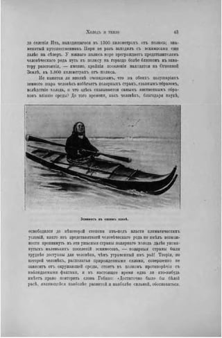 до селепія Ита, находяіцагося въ 1300 киломѳтрахъ отъ полюса; зна-
менитый путеніественникъ Іінри не разъ заходилъ съ эскимосами еще
далѣе на сѣверъ. У гожнаго полюса море преграждаетъ представителямъ
человѣческаго рода путь къ полюсу на гораздо болѣе близкомъ къ эква-
тору разстояиін, — именно, крайнія поселенія находятся на Огнениой
Землѣ, въ 3.800 километрахъ отъ полюса.
Не кажется ли вполнѣ очевиднымъ, что на обоихъ полушаріяхъ
земпого шара человѣкъ избѣгаетъ полярныхъ странъ, главнымъ образомъ,
вслѣдствіе холода, и что здѣсь сказывается самымъ явственнымъ обра-
зомъ вліяніе среды? До того времени, какъ человѣкъ, благодаря наукѣ,
Эскимосъ въ своемъ кзякі.
освободился до нѣкоторой степепи нзъ-подъ власти климатических!,
условій, никто нзъ нредставителей человѣческаго рода не имѣлъ возмож-
ности проникнуть въ эти ужасныя страны полярпаго холода далѣе упомя-
путыхъ маленькихъ поселеній эскимосовъ, — иолярныя страны были
трудпѣе доступны для человѣка, чѣмъ утраченный имъ рай! Теорія, по
которой человѣкъ, располагая прирожденными силами, совершенно не
зависитъ отъ окружающей среды, стоить въ полномъ протнворѣчіи съ
наблюдаемыми фактами, и въ настоящее время едва ли кто-нибудь
имѣетъ право повторить слова Гобнно: «Достаточно было бы бѣлой
расѣ. являющейся нанболѣе развитой и наиболѣе сильной, обосноваться,
 