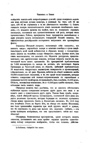 вслѣдствіѳ какихъ-либо нѳпреоборимыхъ условій, среди полярныхъ льдовъ
или подъ жгучими лучами экватора, и возникли бы тамъ всѣ тЪ же
идеи, всѣ тѣ же стремленія и та же дѣятельность человѣка» ОпЫть
показалъ полную несостоятельность этихъ слишкомъ поспѣшпыхъ выво-
довъ,—лъ недавнія времена мы видѣли, какъ въ полярныхъ странахъ
экспедиціи, состоявпіія изъ путешественниковъ той расы, которая столь
превозносилась Гобино, принуждены были предаваться каннибализму п
даже ускорять смерть истощснныхъ товарищей! Вполнѣ понятно, что
оффиціальвыя разслѣдованія постарались затушевать эти прискорбные
факты.
Эскимосы Сѣверной Америки, называющіе себя «иниуитъ», что
значить «люди», европейскіе лопари и азіатскіе самоѣды и чукчи свидѣ-
тѳльствуютъ всей своей внѣшностыо и образомъ жизни о господствую-
щемъ вліяніи на человѣка холода сѣверныхъ странъ. Прежде всего, они
очень малочисленны, что зависитъ отъ бѣдиости рессурсовъ, предоста-
вляемыхъ нмъ арктическими землями, которыя покрыты льдомъна зна-
чительной части своего протяженія. На пространствѣ приблизительно
въ 7.000 километровъ съ запада на востокъ, отъ восточнаго берега
Гренландіи до Чукотской земли, въ области, имѣющей приблизительно
20 милліоновъ квадратныхъ километровъ поверхности и превосходящей»
слѣдовательно, въ 40 разъ Франдію, имѣется въ общей сложности менѣе
50.000 эскимосскаго населенія, и въ его средѣ число туземцевъ, которые
остались совершенно внѣ всякаго соприкосновения съ европейцами и
сохранили чистоту своей крови, не прѳвышаѳтъ, безъ сомнѣнія, 15.000 дупгь.
Область, занимаемая эскимосами, въ 4—5.000 разъ слабѣѳ населена, чѣмъ
остальная часть земного шара.
Сѣверныя племена такъ разсѣяны, что во многихъ мѣстностяхъ
отдѣльныя группы совершенно потеряли другъ друга изъ вида и не
зиаютъ даже о существовали другъ лруга. Такова была судьба, напри-
мѣръ, самой сѣверной группы греплаядцевъ, состоявшей всего лишь изъ
двухъ десятковъ туземцевъ, которые блуждали въ ледяныхъ пустыняхъ
сѣвера между проливомъ Смита и Ледовитымъ океаномъ. Въ 1818 году
ихъ встрѣтилъ Россъ на берегу Ита, къ сѣверу отъ залива Мельвилля;
они были чрезвычайно поражены при видѣ другихъ людей и думали,
что тѣ спустились съ луны или вышли изъ морскихъ глубинъ, — эта
кучка туземцевъ воображала, что она представляетъ собою все чело-
вѣчество!
Обширныя, безжизненныя пространства, среди которыхъ живутъ
эскимосы, доставляютъ имъ лишь крайне скудныя средства существо-
нанія; потому совершенно невѣроятпо, чтобы эти племена, дѣйстви-
1) Gobineau. «Inégalité des races».
 