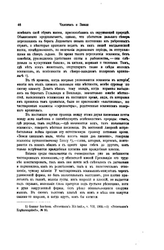 измѣяять свой обравъ жизни, приспособляясь ЕЪ окружающей природѣ.
Обыкновенно предполагать, однако, что обитатели дальняго сѣвѳра
переселились на берега Ледовитаго океана постепенно изъ умѣренныгь
странъ, и нѣкоторые археологи видятъ въ нихъ людей магдаленской
эпохи, нослѣдовавшихъ, по окончанім ледниковаго періода, за отступаю-
щими на сѣверъ льдами. Во время такого переселенія эскимосы, безъ
сомиѣиія, руководились удобствами охоты и рыболовства, — они слѣ-
довали за мускусными быками, за китами, моржами и тюленями. Тамъ,
гдѣ нѣтъ этихъ животпыхъ, отсутствуюгь также и слѣды жнлищъ
эскимосовъ, въ особенности въ сѣверо-западномъ полярномъ архипе-
лагѣ i)-
Въ тѣ времена, когда впервые упоминаются эскимосы въ исторіі^
многія изъ этихъ племенъ занимали еще мѣстности, менѣе суровые по
своему климату. Девять вѣковъ тому назадъ, когда нормапм высади-
лись на берегахъ Гельланда и Винлauда, значительно южнѣе мѣстяо-
стей, населенныхъ эскимосами въ настоящее время, люди, съ которыми
имъ пришлось тамъ сражаться, были не красиокожіе «альгонкины», но
чистокровные эскимосы «скрелингеры», родственные эскимосахъ поляр-
наго архипелага.
Въ настоящее время граница меаду этими двумя племенами почти
всюду ясно намѣчена и соотвѣтствуетъ особенностямъ природы: стамъ,
гдѣ деревья, тамъ индѣйцы,—гдѣ начинается мохъ, тамъ начинаются
эскимосы», говорить мѣстиая пословица. Въ восточной Америкѣ истре-
бительный войны оросили эту естественную границу потоками крови.
«Земля слишкомъ мала, чтобы носить наши два племени», говорили
эскимосы путешествев-шіку Боасу 2),—слова, которыя, внрочемъ, повто-
ряются съ поконъ вѣковъ и съ одного края свѣга до другого, какъ
только встрѣчаются враждебный племена или враждебные классы.
Вліяніе среды сказывается съ очевидностью уже па внѣшностн
чистокровныхъ эскимосовъ,—у обитателей южной Гренландіи его труд«-
нѣе констатировать, такъ какъ они почти всѣ смѣшались съ датчанами
и ПОДЧИНИЛИСЬ, какъ въ религіозномъ, такъ и въ полнтическомъ отно-
шение чужому вліянію У чистокровныхъ эскимисовъ-иннунтовъ черепъ
удлиненной формы, но безъ значительпыхъ выстуіювъ, уши плотно при-
легаютъ къ головѣ, волосы густы, носъ широкііі и плоскій, не выдается
надъ скулами, маленысіе глаза прячутся иодъ густыми рѣсницами, ноги
и руки закругленной формы, иезъ рѣзко обозначающихся снаружи
мышцъ. Въ своемъ тилстомъ илатьѣ изъ кожъ и мѣха они кажутся
какими-то шарами, и когда пдутъ, какъ бы катятся.
1) Gunnar Isachsen. cPetermanii's Mit beil.», v. VII, 1903.—2) «Petermann's
Ergftnzungsheft», ЛЬ 80.
 