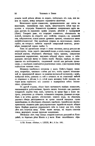 довапіи своей добычи лѣтомъ въ водахъ, свободпыхъ отъ льда, или зи-
мою на льдахъ, между которыми скрываются животныя.
Метательное оружіѳ эскимосовъ, предназначенное для охоты за
животными, плавающими подъ водою, представляетъ собою чудо ис-
кусства и остроумія. Эскимосскіе художники соперничаютъ другъ пе-
редъ другомъ въ украшеніи оружія узорами, рѣзьбой и гравировкой
(Щнъ). Говорятъ даже, что остроуміе эскимосовъ, обитающихъ на
Аляскѣ, сказалось въ открытіи ими свойства спирали,—въ механикѣ
они, слѣдовательно, пошли дальше древнихъ грѳковъ, славящихся своею
нзобрѣтательностью! Они примѣнили спираль къ оконсчникамъ своихъ
стрѣлъ, на которыхъ имѣется короткій спиральный завитокъ, раЕно-
мѣрно завернутый справа налѣво і).
Какъ ни удивительно хитры и ловки охотники, иногда дичь все же
отсутствуетъ; тогда царить ужасающій голодъ, и этотъ голодъ, постоянно
висящій угрозою, объясняетъ нѣкоторыя черты нравовъ, совершенно
незнакомый народностямъ, вѳдущимъ осѣдлый образъ жизни и соби-
рающимъ ежегодно жатву со своихъ полей. Именно, пѳрѣдко, въ зави-
симости отъ необходимости, создаваемой охотой или рыбнымъ промы-
сломъ, у самоѣдовъ ослабляются родственныя связи, сѵществующія между
отдѣльными членами семьи.
Женщина самоѣдскаго поселенія у мыса Пойнтъ-Барроу оказа-
лась, напримѣръ, слишкомъ слабою для того, чтобы служить носилыци-
цей въ предпринятой людьми ея племени охотничьей экспедиціи,—мужъ,
вслѣдствіѳ этого, развелся съ ней и оставилъ ее въ становищѣ вмѣстѣ
со стариками и дѣтьми, *а съ собой взялъ женщину болѣе сильную, ко-
торая могла переносить всѣ лпшенія и подвергаться всѣмъ опасно-
стямъ путешествія.
Съ другой стороны, общее благо заставляетъ нерѣдко эскимосовъ,
занимающкхся рыболовствомъ, бросать своихъ больныхъ или раненыхъ
товарищей, подобно тому, какъ, случается, во время бури и наши ма-
тросы, доведенные до отчаянія, оставляютъ товарища, упавшаго въ море.
Какъ и во всѣхъ другихъ мѣстностяхъ земного піара, въ областяхъ
дальняго сѣвера разыгрываются во время сильной голодовки сцены
каннибализма; въ нѣкоторыхъ общинахъ самоѣдовъ человѣческія жертво-
приношепія являются даже урегулированными заранѣе въ видахъ общаго
блага. Нерѣдко родители умерщвляютъ себя съ голоду для того, чтобы
дѣти ихъ получили пищу. Точно также матери, въ видахъ спасенія
семьи, жертвуютъ своими грудными младенцами.
Нѣсколько лѣтъ тому назадъ открытіе золотыхъ розсыпей въ Клон-
дайк, по берегамъ рѣки Юконъ н у мыса Номе сильнѣйшимъ обра-
1) Ed. Krause. «Globus», у. LXXIX, M 1, 3 Jan. 1901.
 