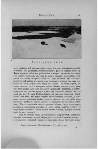 Т ю л е н и с р е д и л ь д о в ъ .
зомъ нзмѣннло всѣ экономическія условія мѣстнаго туземнаго населенія,
заставивъ его доставлять золотоііскателяыъ рыбу u тюленій жиръ >)•
Чукчи морского побережья разбогатѣли u могутъ прекрасно поддержи-
вать своихі, родителей, но, тѣмъ не менѣе, старики, неспособные слѣ-
довагь за своими во время охоты, въ виду грозящей нмъ опасности
погибнуть гдѣ-нибудь въ покішутомъ становшцѣ, и теперь еще сами тре-
буютъ, по своей доброй волѣ, чтобы нхъ убили. ІЗъ этомъ случаѣ, со-
гласно обычаю, дѣти и нанлучиііе друзья обязаны исполнять роль пала-
чей. Они должны дать отцу или другу одуряющій напитокъ, a затѣмъ
перерѣзать ему соиныя артеріи ц дать ему спокойно умереть на его
ложѣ нзъ мха. У мыса Ііойнгь-Варроу эта ужасная церемонія допол-
няется еще тѣмъ, что трупъ старика выбрасывается собакамъ, a тѣ въ
свою очередь поѣдаются затѣмъ членами общины, для того чтобы душа
покойпаго нзбѣжала злыхъ духовъ и послужила бы на пользу живу-
щимъ. Послѣ совершенія такого страшнаго обряда, люди долгое время
постятся и сохраняютъ молчаніе, а когда снова начнутъ бесѣду, то
старательно избѣгаютъ сопоставлеиія такихъ слоговъ, которые напоми-
нали бы имя усопшаго.
Если не считать этихъ драматическихъ подробностей, обусловли-
ваемыхъ прнзракомъ голодной смерти, то нѣтъ на землѣ племенъ, которыхъ
необходимость взаимной помощи и поддержки дѣлала бы болѣе между
1) Eberli. «Pelermann's Mittheilungem, v. X I , 1903, p. 258.
 