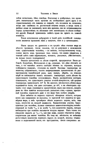 собою согласными, чѣмъ самоѣды. Болтливые и довѣрчивые, они прово-
дить значительную часть времени въ посѣщеніяхъ другъ друга и вт>
странствованіяхъ отъ хижины къ хижинѣ, отъ поселенія къ поселенію;
когда они снабжены въ достаточной степени пищею, и когда охота и
рыбная ловля не 8анимаютъ всего ихъ времени, они не останавливаются
передъ путѳшествіѳмъ въ нѣсколько сотъ километровъ съ дѣлью посѣще-
нія друзей. Каждый чужеземецъ имѣетъ право на пріютъ въ хижинѣ
эскимоса.
Такое естественное добродушіе и такой духъ полнѣйшей солидар-
ности являются правиломъ какъ у алеутовъ, такъ и у гренлаидцевъ.
Наши предки въ древности и въ средніѳ вѣка считали жару въ
области тропиковъ такою сильною, что не допускали и возможности
тамъ существованія человѣка, — по мпѣнію, господствовавшему тогда,
солнце жжетъ подъ тропиками такъ сильно, что можно сжариться, и
темный пвѣтъ кожи африканцевъ, казалось, указывалъ, дѣйствительно,
на начало такого поджариванія!
Великія путешествія съ цѣлью открытій, предпринятая Васко-де-
Гамой, Колумбомъ, Мегелланомъ и др., доказали, что дѣло обстоитъ не
такъ, и что человѣкъ можетъ свободно обитать въ странахъ, которыя
освѣщаются солнцемъ, стояіцимъ въ зенитѣ. Высокая температура не
является, слѣдовательно, такимъ непреодолнмымъ препятствіемъ къ рас-
пространенію человѣческой расы, какъ холодъ; вѣрнѣе, на земномъ
шарѣ не наблюдается такихъ высокихъ температурь, какія дѣлали бы
существованіе человѣка невозможнымъ. Карта распредѣленія изотермъ
показываетъ, что существуютъ участки земной поверхности, гдѣ средняя
температура превосходить 30° Ц. Во миогихъ мѣстностяхъ лѣтнія жары
поднимаются часто, или даже постоянно, до 40°, а въ нѣкоторыхъ слу-
чаяхъ,' если жара усиливается присутствіемъ скалъ или песковъ, воздухъ
даже въ тѣни кажется нестерпимымъ дыханіемъ огня,—однако, привыч-
ный человѣкъ переносить даже и эту жару безъ особаго ущерба.
Если имѣются въ жаркихь странахъ обширныя области, которыя
почти или совершенно не населены, то причиной того является не чрез-
мѣрная жара, а либо чрезмѣрное обиліе водяныхъ паровъ, либо, еще
чаще, отсутствіе въ воздухѣ влажности. Климатическія условія, благо-
пріятныя для человѣка, должны отличаться влажностью воздуха, соотвѣт-
ствующей не болѣе 9 /1 0 и не менѣе */з того количества паровъ, которое
наблюдается при полномъ насыщеніи воздуха парами. Какъ только это
отношеніе падаетъ до —1 1ь или еще ниже, условія становятся небла-
гопріятнымн для жизни человѣка. Къ тому же, мѣстности, не имѣющія
достаточная количества водяныхъ паровъ въ воздухѣ, лишены обыкно-
венно и подпочвѳнпой влаги; это пространства, почти совершенно ли-
 