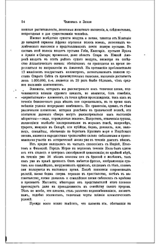 54 Чвловъкъ и ЗЕМЛЯ
шенпыя растительности, лишенным животнаго населенія, a, слѣдовательно,
непригодныя и для существованія человѣка.
Именно вслѣдствіе сухости воздуха и почвы, тянется огь Монголін
до эападпой окраины Африки огромная полоса земель, лншенныхъ че-
ловѣческаго населенія и представляющпхъ почти полную пустыню. Въ
составь этой полосы входятъ пустыня Гоби, Кашгарія, пустыпи Ирана
и Аравіи и Сахара; временами, даже область Сеара въ Южной Аме-
рнкѣ входить въ этотъ районъ сухого воздуха, несмотря на сосѣд-
ство Атлантпческаго океана: обитателямъ ея приходится на время пе-
реселяться по направленію къ Амазонкѣ. На протяженіи приблизительно
12 милліоновъ кнадратныхъ кнлометровъ, захватываемыхъ полосою пу-
стынь Стараго Свѣта съ промежуточными оазисами, населеніе достигаетъ
лишь 1.000.000, т.-е. является въ 20 разъ болѣе бѣдпымъ, чѣмъ сред-
нее паселеніе континентов!..
Эскимосы, которыхъ мы разематривали какъ типичное племя, под-
чинившееся вліянію суроваго климата, не являются, безъ сомнѣнія,
«первобытнымъ» племенемь, съ точки зрѣнія прьисхожденія, такъ какъ въ
теченіе безконечнаго ряда вѣковъ они скрещивались, въ то время какъ
внѣшнія условія непрерывно измѣнялнсь. По сравненію, однако, съ тЬми
различными племепами, которыя разсѣяны въ тропической полосѣ, эти
обитатели далекаго сѣвера могутъ разсматриваться какъ настоящіѳ
аборигены—«люди, порожденные землею». Напротивъ, этническія групиы,
являющіяся нанболѣе изолированными въ жаркомъ поясѣ, напримѣръ,
туарегн, живущіе въ Сахарѣ, или нубійцы, беджа, данакиль, или, нако-
нец!., сомалійцы, обитающіе по берегамъ Краснаго моря и Индійскаго
океана, являются народностями чрезвычайно сильно смѣшанными и прини-
мающими участіе въ исторической жизни уже въ тсченіѳ долгнхъ вѣковъ.
Ихъ предки паходились въ частыхъ спошеніяхъ съ Иидіей, Егнп-
томъ и Финикіей. Городъ Мероэ вь верхнемъ теченіи Нила былъ одною
изъ ихъ столицъ и цептромъ своеобразной цнвилнзапіи; по крайней мѣрѣ,
въ теченіе уже 36 вѣковъ знакомы они съ бронзой п желѣзомъ, такъ
какъ уже въ храиѣ древнихъ Ѳивъ нмѣются фрески, изображающія пун-
товъ или сомалійцевъ, вооруженныхъ оружіемъ, сходнымъ съ тѣмъ, какимъ
они пользуются въ настоящее время. Послѣ появленія современныхъ
рѳлигій, племя беджа сперва перешло въ христіапство, затѣмъ въ ма-
гометанство;^. племя данакиль н сомалійское племя смѣшалось съ арабами
и признаетъ Магомета; нѣкоторые изъ представителей этого племени
претендуютъ даже на принадлежность къ семейству самого пророка.
Тѣмъ не менѣе, эти племена, столь различно вндоизмѣпнвшіяся, являютъ
намъ, подобно эскимосамъ, типнчныя черты вліянія климатнческихъ
условій.
Прежде всего можно замѣтить, что племена эти, обитающія па
 