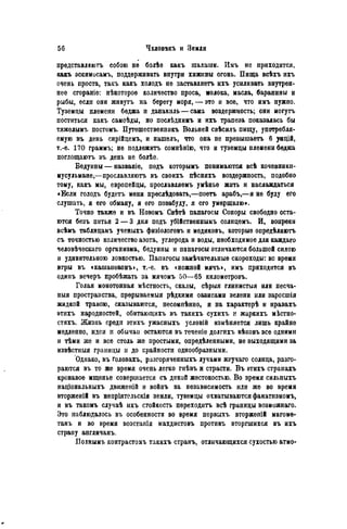 представляютъ собою нѳ болѣе какъ шалаши. Имъ иѳ приходится,
какъ эскимисамъ, поддерживать внутри хижины огонь. Пища всѣхъ ихъ
очень проста, такъ какъ холодъ не заставляетъ ихъ усиливать внутрен-
нее сгораніе: нѣкотороѳ количество проса, молока, масла, баранины и
рыбы, если они живутъ на берегу моря, — это и все, что имъ нужно.
Туземцы племени беджа и данакиль — сама воздержность; они могутъ
поститься какъ самоѣды, но послѣднимъ и ихъ трапеза показалась бы
тяжелымі, постомъ. Путешественникъ Вольней свѣсилъ пищу, употребля-
емую въ день сирійцемъ, и нашелъ, что она не превышаетъ 6 унцій,
т.-е. 170 граммъ; не подлежите сомнѣнію, что и туземцы племени беджа
поглощаютъ въ день не болѣе.
Бедуины — названіе, подъ которымъ понимаются всѣ кочевники-
мусульмане,—прославляютъ въ своихъ пѣсняхъ воздержность, подобно
тому, какъ мы, европейцы, прославляемъ умѣнье жить и наслаждаться
«Если голодъ будетъ меня преслѣдовать,—поетъ арабъ,—я не буду его
слушать, я его обману, я его позабуду, я его умерщвлю».
Точно также и въ Новомъ Свѣтѣ папагосы Соноры свободно оста-
ются безъ питья 2 — 3 дня подъ убійственнымъ солнцемъ. И, вопреки
всѣмъ таблицамъ ученыхъ физіологовъ и медиковъ, которые опрѳдѣляютъ
съ точностью количество азота, углерода и воды, необходимое для каждаго
человѣческаго организма, бедуины и папагосы отличаются большой силою
и удивительною ловкостью. Папагосы замѣчательныѳ скороходы: во время
игры въ «кашапеконъ», т.-е. въ сножной мячъ», имъ приходится въ
одинъ вечеръ пробѣжать за мячомъ 50—65 километровъ.
Голая монотонная мѣстность, скалы, сѣрыя глинистыя или песча-
ныя пространства, прѳрываемыя рѣдкими оазисами зелени или заросшія
жидкой травою, сказываются, несомпѣнно, и на характерѣ и нравахъ
этихъ народностей, обитающихъ въ такихъ сухихъ и жаркихъ мЬстно-
стяхъ. Жизнь среди этихъ ужасныхъ условій измѣняется лишь крайне
медленно, идеи и обычаи остаются въ теченіе долгихъ вѣковъ все одними
и тѣми же и все столь же простыми, опрѳдѣленными, не выходящими за
извѣстныя границы и до крайности однообразными.
Однако, въ головахъ, разгоряченныхъ лучами жгучаго солнца, разго-
раются въ то же время очень легко гнѣвъ и страсти. Въ этихъ странахъ
кровавое мщенье совершается съ дикой жестокостью. Во время сильныхъ
національныхъ движеній и войнъ sa независимость или же во время
вторженій въ непріятельскія земли, туземцы охватываются фанатизмомъ,
и въ такомъ случаѣ ихъ стойкость переходить всѣ границы возможнаго.
Это паблюдалось въ особенности во время первыхъ вторжепій магоме-
танъ и во время возстапія махдистовъ противъ вторгшихся въ ихъ
страну англичанъ.
Полнымъ контрастомъ такихъ странъ, отличающихся сухостью атмо-
 