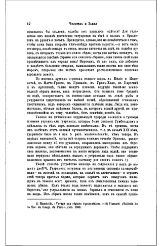 показалось бы стыдомъ, еслибы нмъ пришлось одѣться! Для укра-
шенія пмъ вполнѣ достаточно татуировки на тѣлѣ и кольцъ и брасле-
товъ на рукахъ и ногахъ. Приходится, однако, все же позаботиться о томъ,
чтобы кожа была покрыта чѣмъ-ннбудь противъ сырости,—н вотъ часто
эти негры, послѣ пожара въ степи, весело катаются въ золѣ, на подобіе му-
ловъ, съ которыхъ только-что сняли сѣдла; когда они затѣмъ встанутъ, то
оказываются совсѣиъ сѣрыми или синевато-сѣрыми, если сквозь слой пыли
просвѣчиваетъ ихъ черпая кожа! Впрочемъ, тѣ изъ пихъ, кто побогаче
и владѣетъ большими стадами, вымазываютъ также иногда все свое тѣло
жиромъ, покрывая его загЬмъ правильно расположенными полосами
коровьяго помета.
Во многихъ другихъ странахъ земного шара, въ Индіи и Индо-
китаѣ, въ Матто-Гроссо, въ Бразиліи, въ Гранъ-Хако, въ ІІарагваѣ
ц въ Аргентинѣ, также живутъ племена, ведущія такой-же земно-
водный образъ жизни, какъ негры-дэнка. Эти племена тоже бродятъ
по водѣ, соперничаютъ съ голенастыми птицами въ ловлѣ рыбы п
умудряются существовать иа зыбкой почвѣ, образованной сгнившимъ
тростникомъ, подъ которымъ скрываются глубокія воды. Люди эти, поло-
жительно, вѣчныѳ плѣнники болота, въ которомъ всякій другой, не при-
способившая къ ному, человѣкъ, безъ сомнѣнія, ногнбъ бы.
Такими же плѣиниками окружающей природы являются и туземцы
племени уараунъ или гуараносы, которые были описаны Гумбольдтомъ и
сдѣлались съ тѣхъ поръ довольно извѣстными. Въ тѣ времена, когда
ихъ иосѣтилъ этотъ великій путешественникъ, т.-е. въ началѣ XIX вѣка,
гуараносы были въ 4 или 5 разъ многочисленнѣе, чѣмъ теперь. Въ
періодъ наводненій, когда всѣ острова ннжняго теченія Ориноко, распо-
ложенные между 40 его рукавами, покрывались вышедшими изъ бере-
говъ водами, они обитали на верхушкахъ деревьев!.. Чтобы поддержать
свое жилище, расположенное на много метровъ надъ водой, они соеди-
няли верхушки пѣсколькнхъ пальмъ и устраивали надъ такою образо-
вавшеюся крышею изъ листьевъ настилку для своихъ хижннъ і).
Такой способъ устройства жилищъ не сохранился у нихъ до на-
шихъ дней 2 ). Гуараносы вступили въ постоянный сношенія съ европей-
цами—на востокѣ съ испанцами, на западѣ съ англичанами—и строять
себѣ теперь прочныя баржи, которыя служатъ имъ плавучимъ жили-
щѳмъ въ течеиіѳ всего времени, пока ихъ обыкновенная хижина зато-
плена рѣкою. Какъ только вода начнетъ подниматься и выходить изъ
береговъ,*они устраиваются на своихъ баржахъ и становятся съ ними
на якорь. Ихъ образъ жизпи также нзмѣнился, какъ въ смыслѣ приго-
1) Humboldt. «Voyage aux régions équinoxiales». — 2) Plassard. (Bulletin de
la Soc. de Geogr. de Paris.», Juin. 18G8.
 
