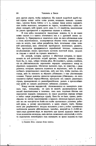 рать другую дорогу, чтобы выбраться. На каждой подробной картѣ гор-
ной страны можно найти сотнн долинъ, носящихъ названіс «долины
Ада>, «долины Конца Свѣта» u т. п., каждая такая долина содержитъ
свое особое маленькое, затерянное въ горахъ, человѣчество,—здѣсь не-
рѣдко находятъ себѣ пріютъ всего лишь 2 — 3 семейства, заключенный
на узкомъ простраиствѣ н окруженныя скалами и снѣгами.
И если здѣсь оказываются замкнутыми хижины, то то же самое
можно сказать и о самихъ обитатѳляхъ ихъ и о духовной жизни по-
слѣдлнхъ !). Принужденныя полагаться лишь на свои собственный силы
и очепь малочисленный, лзолированныя общины этихъ замкнутыхъ до-
линъ не могутъ, само собою разунѣется, быть носителями столь слож-
ной цивнлизаціи, какъ обитатели просторныхъ низмениыхъ равнинъ.
Имъ приходится придерживаться первобытной техники, запинаться
воздѣлывапіемъ своихъ крохотныхъ клочковъ пахотной земли, уходоит
за стаданн и охотой на горныхъ животныхъ.
По легендѣ, которую приняли и нѣкоторые историки, не прило-
жившіе къ ней достаточно острой критики, иасѳленіе равнинъ сошло,
будто бы, съ горъ, слѣдуя теченію рѣкъ. Не подлежитъ, однако, сомнѣнію,
что въ действительности переселеніе народовъ совершалось всюду въ
обратномъ направлепіи. Обитатели высокихъ горъ, по существу, — люди
равнииы, которымъ пришлось подняться къ вершинамъ, либо съ цѣлью
избѣжать непріятельскаго пашествія, либо для того, чтобы спастись отъ
голода, либо въ поискахъ за вѣриымъ убѣжищемъ п еще дѣвственными
землями. Горныя равнииы являются прекрасными убѣжигцами,—въ нихъ
спасаются нерѣдко народы-бѣглецы, пришедшіе изъ самыхъ различныхъ
странъ, принадлежащіѳ къ разнообразнѣйшимъ расамъ и приспособлен-
ные ранѣе къ самымъ различнымъ внѣшнимъ условіямъ.
' Между массою народностей, обосновавшихся въ замкнутыхъ доли-
пахъ горъ, повидимому, ни одна не можетъ рассматриваться какъ
вполнѣ самостоятельная и типичная, такъ какъ подобный бѣгства или
переселенія народовъ совершались въ самые различные періоды исторіи
и имѣли самую разнообразную судьбу. Какъ бы ни были, однако, разно-
образны по своему происхожденію и нравамъ обитатели горныхъ долинъ,
они все же находятся въ болѣе или менѣе одннаковыхъ условіяхъ внѣш-
ней среды, а потому представляютъ и много общихъ чертъ. Прежде
всего уже разрѣженность воздуха вызываетъ у нихъ у всѣхъ одинаковый
особенности дыханія: дѣйствительно, человѣкъ, живущій на 2—3.000 ме-
трахъ надъ уровнемъ моря, ne получаетъ при одномъ вдыханіи такого же
точно количества кислорода, какъ житель низменныхъ мѣстностей, и этотъ-
то недостатокъ животворяаго газа вызываетъ во время подъема на горы
1) Gustave Droz. «Autour d'une source».
 