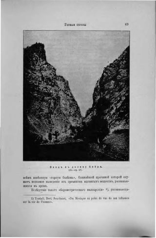 В х о д ъ в ъ д о л и н у К в И р а.
(Къ стр. 67).
всѣмъ извѣстную «горную болѣзнь», ближайшей причиной которой слу-
жить неполное выведете изъ организма ядовнтыхъ веществъ, развиваю-
щихся въ крови.
Вслѣдствіе такого «барометрическаго малокровія» >), развивающа-
1) Tyndall; Bert; Jourdanel, «Du Mexique au point de vue de son influence
snr la vie de l'homme».
 