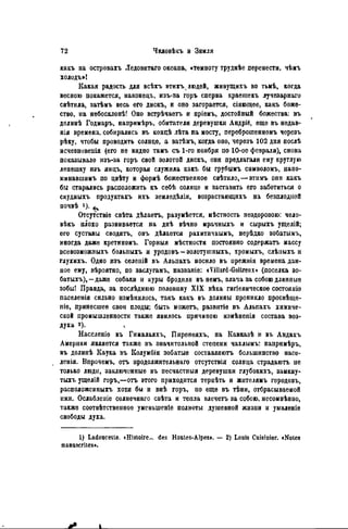 какъ на островахъ Ледовитаго океана, «темноту труднѣе перенести, чѣмъ
холодъ»!
Какая радость для всѣхъ этихълюдей, живущихъ во тьмѣ, когда
весною покажется, наконецъ, изъ-за горъ сперва краешекъ лучезарного
свѣтнла, затѣмъ весь его дискъ, и оно загорается, сіяющее, какъ боже-
ство, на небосклонѣ! Оно встрѣчаетъ и пріемъ, достойный божества: въ
долинѣ Годмаръ, напринѣръ, обитатели деревушки Андріё, еще въ недав-
няя времена, собирались въ концѣ лѣта на мосту, переброшенномъ черезъ
рѣку, чтобы проводить солнце, a затѣмъ, когда оно, черезъ 102 дня послѣ
исчезновеиія (его не видно тамъ съ 1-го ноября по 10-ое февраля), снова
показывало изъ-за горъ свой золотой дискъ, они предлагали ему круглую
лепешку изъ яицъ, которая служила какъ бы грубымъ символомъ, папо-
минавшныъ по цвѣту и формѣ божественное свѣтило, — этимъ они какъ
бы старались расположить къ себѣ солнце и заставить его заботиться о
скудныхъ продуктахъ ихъ земледѣлія, возрастающихъ на безплодной
почвѣ !)• ^
Отсутствіе свѣта дѣлаегь, разумѣется, мѣстность нездоровою: чело-
вѣкъ плохо развивается па днѣ вѣчно мрачныхъ и сырыхъ ущелій;
его суставы сводить, онъ дѣлается рахитпчнымъ, нерѣдко зобатынъ,
иногда даже кретиномъ. Горныя мѣстности постоянно содержать массу
всевозможныхъ больпыхъ и уродовъ — золотушныхъ, хромыхъ, слѣныхъ и
глухихъ. Одно изъ селепій въ Альпахъ носило въ прежнія времена дан-
ное ему, вѣроятно, по заслугамъ, названіе: tVillard-GoUreux» (поселка зо-
батыхъ), — даже собаки и куры бродили въ немъ, влача за собою длинные
зобы! Правда, за послѣднюю половину X I X вѣка гигіеническое состояuie
паселенія сильно измѣнилось, такъ какъ въ долины проникло просвѣще-
піе, принесшее свои плоды; быть можетъ, развитіе въ Альпахъ химиче-
ской промышленности также явилось причиною измѣненія состава воз-
духа г).
Населеніе въ Гималаях!., Пиренеяхъ, на Кавказѣ и въ Андахъ
Америки является также въ значительной степени чахлымъ: напримѣръ,
въ долипѣ Каука въ Колумбіи зобатые составляютъ большинство насе-
ленія. Впрочемъ, отъ продолжительнаго отсутствія солнца страдаютъ не
только люди, заключенные въ песчастныя деревушки глубокихъ, замкну-
тыхъ ущелій горъ,—отъ этого приходится терпѣть и жителямъ городовъ,
расположен ныхъ хотя бы и внѣ горъ, но еще въ тѣни, отбрасываемой
ими. Ослабленіе солнѳчнаго свѣта и тепла влечетъ за собою, несомнѣнно,
также соотвѣтствѳнное уменыпеніѳ полноты душевной жизии и умаленіе
свободы духа.
1) Ladoucette. «Histoire... des Hautes-Alpes». — 2) Louis Cuisinier. «Notes
manuscrites».
Jt L
 