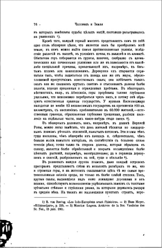 въ которыхъ замѣшаны судьбы цѣлыхъ націй, постоянно разыгрывались
на равнинахъ і)-
Кроиѣ того, каждый горный массивъ прѳдставляѳтъ самъ по себѣ
одно столь обширное цѣлое, что является какъ бы прообразомъ всей
земли; въ пемъ можно найти самый противоположный условім, вслѣд-
ствіе различій въ высотѣ, въ условіяхъ почвы, въ наклонѣ и въ климатѣ.
Обитатели горъ собираются въ группы, конечно, сообразно съ клима-
тическими или почвенными условіями или же въ зависимости отъ какой-
либо снеціальной причины, привлекающей ихъ, наиримѣръ, къ бога-
тымъ копямъ или камеполомнямъ. Деревушки ихъ стараются спря-
таться такъ, чтобы защититься отъ холода или же отъ жары, обусло-
вливаемой присутствіемъ известковыхъ скалъ; они избѣгаютъ голыхъ
скалъ или же слишкомъ крутыхъ скатовъ и отыскиваюгь долины болѣе
пологія, хорошо орошенныа и огражденныя хребтами. Въ нѣкоторыхъ
мѣстностяхъ, наир., въ Абиссииін, горы прорѣзаны такими глубокими
ущельями, что невозможно перебраться чрезъ нихъ, п потому онѣ обра-
зуюсь естественныя границы государствъ. У вулкана Килиманджаро
находится не менѣе 83 независнмыхъ государствъ на протяженіи SOO кв.
километровъ, съ населеніемъ приблизительно въ 60.000 жителей,—есте-
ственныя границы, образованный глубокими трещинами, разбили насе-
леніо на отдѣльныя части, какъ какое-нибудь стадо овецъ *).
Въ обширныхъ доліінахъ, какъ, папримѣръ, въ долинѣ Верхней
Роны, можно легко замѣтить, что дома жителей тѣснятся по плодород-
нымъ холмамъ рѣчныхъ отложеній, намытыхъ потокомъ. Эти холмы тѣмъ
гуще населены, чѣмъ обширнѣе ихъ площадь п, слѣдовательно, чѣмъ
больше масса намытаго матеріала, въ соотвѣтствіи съ большею сплою
теченія рѣки; точно также та сторона долины, которая обращена къ
солнцу, является болѣѳ обработанной и покрыта иасажденіями болѣе
цѣнныхъ растеній, напримѣръ, виноградниками; да и гирлянда дереву-
шекъ и селеній, разбросанныхъ на ней, гуще и обильнѣѳ 3 ).
Въ равнинахъ каждая группа холмовъ, даже каждый островокъ
пригорковъ представляетъ собою въ меньшихъ размѣрахъ то же, что
и огромпыя горы, и яа жителяхъ сказываются здѣсь тѣ же самыя про-
тивоположный вліянія среды, но только въ болѣе слабой степени. Такъ,
крутыя скалы, выдающіяся надъ ниже лежащими деревнями и ихъ
полями, способствуютъ возиикновенію укрѣпленныхъ замковъ съ толстыми
зубчатыми стѣнамн и глубокими рвами, за которыми держались рыцари
въ средніе вѣка. На такихъ же выдающихся пунктахъ строятъ, впро-
1) R. von Ihering. «Les Indo-Européens avant l'histoire». — 2) Hans Meyer.
«Kilimandjaro», p. 235. — 3) Maurice Lugeon. Archivos de la Soc. Vaudoise des
Se. Nat., 15 juin. 1901.
 