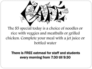 The $5 special today is a choice of noodles or
rice with veggies and meatballs or grilled
chicken. Complete your meal with a jet juice or
bottled water
There is FREE oatmeal for staff and students
every morning from 7:30 till 9:30
 