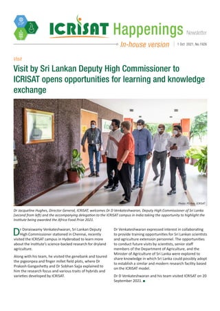 Newsletter
Happenings
In-house version 1 Oct 2021, No.1926
Visit by Sri Lankan Deputy High Commissioner to
ICRISAT opens opportunities for learning and knowledge
exchange
Dr Jacqueline Hughes, Director General, ICRISAT, welcomes Dr D Venkateshwaran, Deputy High Commissioner of Sri Lanka
(second from left) and the accompanying delegation to the ICRISAT campus in India taking the opportunity to highlight the
Institute being awarded the Africa Food Prize 2021.
Photo: PS Rao, ICRISAT
Dr Doraiswamy Venkateshwaran, Sri Lankan Deputy
High Commissioner stationed in Chennai, recently
visited the ICRISAT campus in Hyderabad to learn more
about the Institute’s science-backed research for dryland
agriculture.
Along with his team, he visited the genebank and toured
the pigeonpea and finger millet field plots, where Dr
Prakash Gangashetty and Dr Sobhan Sajja explained to
him the research focus and various traits of hybrids and
varieties developed by ICRISAT.
Dr Venkateshwaran expressed interest in collaborating
to provide training opportunities for Sri Lankan scientists
and agriculture extension personnel. The opportunities
to conduct future visits by scientists, senior staff
members of the Department of Agriculture, and the
Minister of Agriculture of Sri Lanka were explored to
share knowledge in which Sri Lanka could possibly adopt
to establish a similar and modern research facility based
on the ICRISAT model.
Dr D Venkateshwaran and his team visited ICRISAT on 20
September 2021.
Visit
 