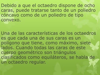 Debido a que el octaedro dispone de ocho
caras, puede tratarse tanto de un poliedro
cóncavo como de un poliedro de tipo
convexo.
Una de las características de los octaedros
es que cada una de sus caras es un
polígono que tiene, como máximo, siete
lados. Cuando todas las caras de este
cuerpo geométrico son triángulos
clasificados como equiláteros, se habla de
un octaedro regular.
 