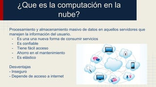 ¿Que es la computación en la
nube?
Procesamiento y almacenamiento masivo de datos en aquellos servidores que
manejen la información del usuario.
- Es una una nueva forma de consumir servicios
- Es confiable
- Tiene fácil acceso
- Ahorro en el mantenimiento
- Es elástico
Desventajas
- Inseguro
- Depende de acceso a internet
 