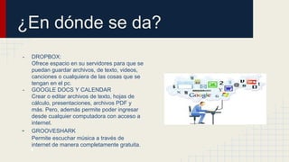 ¿En dónde se da?
- DROPBOX:
Ofrece espacio en su servidores para que se
puedan guardar archivos, de texto, videos,
canciones o cualquiera de las cosas que se
tengan en el pc.
- GOOGLE DOCS Y CALENDAR
Crear o editar archivos de texto, hojas de
cálculo, presentaciones, archivos PDF y
más. Pero, además permite poder ingresar
desde cualquier computadora con acceso a
internet.
- GROOVESHARK
Permite escuchar música a través de
internet de manera completamente gratuita.
.
 