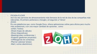 - PICASA-FLICKR
Son los dos servicios de almacenamiento más famosos de la red de dos de las compañías más
relevantes. El primero pertenece a Google y el segundo a Yahoo!
- ZOHO
Es una plataforma que, como Google Docs, ofrece aplicaciones online para oficina pero mucho
más profesional y con una mayor cantidad de opciones , como:
-writer( Textos)
-Sheet (hojas de cálculo)
-Show (diapositivas)
-Meeting(video conferencias )
-Projects (gestionar proyectos)
-CRM(agenda de contactos)
-Planner (planear tareas)
-Mail ( correo electrónico)
 