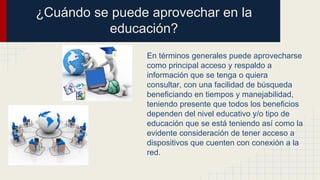 ¿Cuándo se puede aprovechar en la
educación?
En términos generales puede aprovecharse
como principal acceso y respaldo a
información que se tenga o quiera
consultar, con una facilidad de búsqueda
beneficiando en tiempos y manejabilidad,
teniendo presente que todos los beneficios
dependen del nivel educativo y/o tipo de
educación que se está teniendo así como la
evidente consideración de tener acceso a
dispositivos que cuenten con conexión a la
red.
 