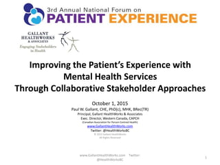 Improving the Patient’s Experience with
Mental Health Services
Through Collaborative Stakeholder Approaches
October 1, 2015
Paul W. Gallant, CHE, PhD(c), MHK, BRec(TR)
Principal, Gallant HealthWorks & Associates
Exec. Director, Western Canada, CAPCH
(Canadian Association for Person-Centred Health)
www.GallantHealthWorks.com
Twitter: @HealthWorksBC
© 2015 Gallant HealthWorks
All Rights Reserved
1
www.GallantHealthWorks.com Twitter:
@HealthWorksBC
 