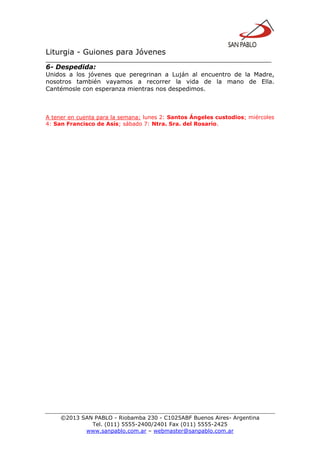 Liturgia - Guiones para Jóvenes
__________________________________________________________________
©2013 SAN PABLO - Riobamba 230 - C1025ABF Buenos Aires- Argentina
Tel. (011) 5555-2400/2401 Fax (011) 5555-2425
www.sanpablo.com.ar – webmaster@sanpablo.com.ar
6- Despedida:
Unidos a los jóvenes que peregrinan a Luján al encuentro de la Madre,
nosotros también vayamos a recorrer la vida de la mano de Ella.
Cantémosle con esperanza mientras nos despedimos.
A tener en cuenta para la semana: lunes 2: Santos Ángeles custodios; miércoles
4: San Francisco de Asís; sábado 7: Ntra. Sra. del Rosario.
 