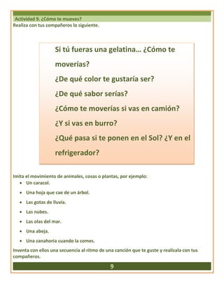 Actividad 9. ¿Cómo te mueves?
Realiza con tus compañeros lo siguiente.
Imita el movimiento de animales, cosas o plantas, por ejemplo:
 Un caracol.
 Una hoja que cae de un árbol.
 Las gotas de lluvia.
 Las nubes.
 Las olas del mar.
 Una abeja.
 Una zanahoria cuando la comes.
Inventa con ellos una secuencia al ritmo de una canción que te guste y realízala con tus
compañeros.
9
Si tú fueras una gelatina… ¿Cómo te
moverías?
¿De qué color te gustaría ser?
¿De qué sabor serías?
¿Cómo te moverías si vas en camión?
¿Y si vas en burro?
¿Qué pasa si te ponen en el Sol? ¿Y en el
refrigerador?
 
