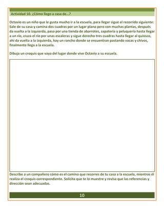 Actividad 10. ¿Cómo llego a casa de…?
Octavio es un niño que le gusta mucho ir a la escuela, para llegar sigue el recorrido siguiente:
Sale de su casa y camina dos cuadras por un lugar plano pero con muchas plantas, después
da vuelta a la izquierda, pasa por una tienda de abarrotes, zapatería y peluquería hasta llegar
a un río, cruza el río por unas escaleras y sigue derecho tres cuadras hasta llegar al quiosco,
ahí da vuelta a la izquierda, hay un rancho donde se encuentran pastando vacas y chivos,
finalmente llega a la escuela.
Dibuja un croquis que vaya del lugar donde vive Octavio a su escuela.
Describe a un compañero cómo es el camino que recorres de tu casa a la escuela, mientras él
realiza el croquis correspondiente. Solicita que te lo muestre y revisa que las referencias y
dirección sean adecuadas.
10
 