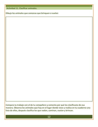 Actividad 11. Clasificar animales.
Dibuja los animales que conozcas que brinquen o vuelen
Compara tu trabajo con el de tu compañero y comenta por qué los clasificaste de esa
manera. Observa los animales que hay en el lugar donde vives y realiza en tu cuaderno una
lista de ellos, después clasifica los que nadan, caminan, vuelan y brincan.
12
 