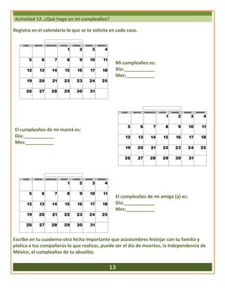 Actividad 12. ¿Qué hago en mi cumpleaños?
Registra en el calendario lo que se te solicita en cada caso.
Mi cumpleaños es:
Día:____________
Mes:___________
El cumpleaños de mi mamá es:
Día:____________
Mes:___________
El cumpleaños de mi amigo (a) es:
Día:____________
Mes:___________
Escribe en tu cuaderno otra fecha importante que acostumbres festejar con tu familia y
platica a tus compañeros lo que realizas, puede ser el día de muertos, la Independencia de
México, el cumpleaños de tu abuelito.
13
 