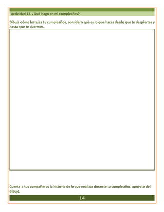 Actividad 12. ¿Qué hago en mi cumpleaños?
Dibuja cómo festejas tu cumpleaños, considera qué es lo que haces desde que te despiertas y
hasta que te duermes.
Cuenta a tus compañeros la historia de lo que realizas durante tu cumpleaños, apóyate del
dibujo.
14
 
