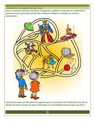 Actividad 14. Los juguetes de ayer y hoy.
Cata y su hermano quieren encontrar sus juguetes, ayúdales marcando en el laberinto el
camino correcto para cada uno de ellos. Después compara tu trabajo con el de tus
compañeros.
Comenta ¿en qué son diferentes los juguetes que se encuentran en el laberinto y los de los
abuelos de Cata? ¿Cuáles se siguen utilizando en la actualidad? ¿Cómo juegas con ellos?
16
 