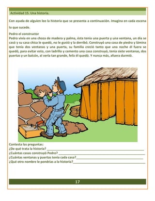 Actividad 15. Una historia.
Con ayuda de alguien lee la historia que se presenta a continuación. Imagina en cada escena
lo que sucede.
Pedro el constructor
Pedro vivía en una choza de madera y palma, ésta tenía una puerta y una ventana, un día se
casó y su casa chica le quedó, no le gustó y la derribó. Construyó una casa de piedra y lámina
que tenía dos ventanas y una puerta, su familia creció tanto que una noche él fuera se
quedó, para evitar esto, con ladrillo y cemento una casa construyó, tenía siete ventanas, dos
puertas y un balcón, al verla tan grande, feliz él quedó. Y nunca más, afuera durmió.
Contesta las preguntas:
¿De qué trata la historia? _______________________________________________________
¿Cuántas casas construyó Pedro? _________________________________________________
¿Cuántas ventanas y puertas tenía cada casa?______________________________________
¿Qué otro nombre le pondrías a la historia?_________________________________________
17
 