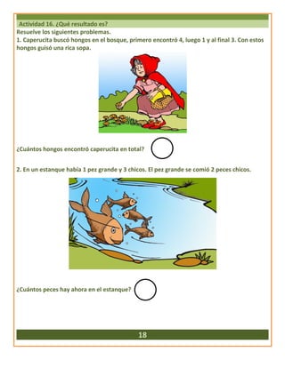 Actividad 16. ¿Qué resultado es?
Resuelve los siguientes problemas.
1. Caperucita buscó hongos en el bosque, primero encontró 4, luego 1 y al final 3. Con estos
hongos guisó una rica sopa.
¿Cuántos hongos encontró caperucita en total?
2. En un estanque había 1 pez grande y 3 chicos. El pez grande se comió 2 peces chicos.
¿Cuántos peces hay ahora en el estanque?
18
 