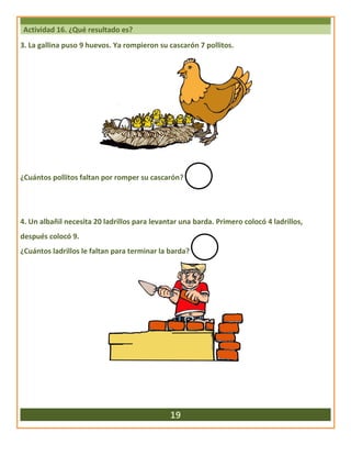 Actividad 16. ¿Qué resultado es?
3. La gallina puso 9 huevos. Ya rompieron su cascarón 7 pollitos.
¿Cuántos pollitos faltan por romper su cascarón?
4. Un albañil necesita 20 ladrillos para levantar una barda. Primero colocó 4 ladrillos,
después colocó 9.
¿Cuántos ladrillos le faltan para terminar la barda?
19
 