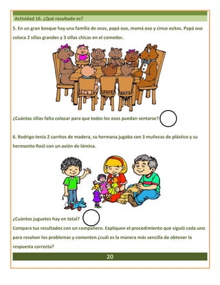 Actividad 16. ¿Qué resultado es?
5. En un gran bosque hay una familia de osos, papá oso, mamá oso y cinco ositos. Papá oso
coloca 2 sillas grandes y 3 sillas chicas en el comedor.
¿Cuántas sillas falta colocar para que todos los osos puedan sentarse?
6. Rodrigo tenía 2 carritos de madera, su hermana jugaba con 3 muñecas de plástico y su
hermanito Raúl con un avión de lámina.
¿Cuántos juguetes hay en total?
Compara tus resultados con un compañero. Expliquen el procedimiento que siguió cada uno
para resolver los problemas y comenten ¿cuál es la manera más sencilla de obtener la
respuesta correcta?
20
 