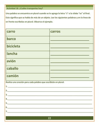 Actividad 18. ¿Cuáles transportes hay?
Una palabra se encuentra en plural cuando se le agrega la letra “s” o la sílaba “es” al final.
Esto significa que se habla de más de un objeto. Lee las siguientes palabras y en la línea de
en frente escríbelas en plural. Observa el ejemplo.
carro carros
barco ____________________
bicicleta ____________________
lancha ____________________
avión ____________________
caballo ____________________
camión ____________________
Realiza una oración para cada palabra que escribiste en plural.
1. ___________________________________________________________________________
2.___________________________________________________________________________
3. ___________________________________________________________________________
4.___________________________________________________________________________
5.___________________________________________________________________________
6.____________________________________________________________________________
7.____________________________________________________________________________
22
 