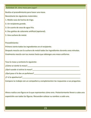 Actividad 19. ¡Una masa para jugar!
Realiza el procedimiento para hacer una masa.
Necesitarás los siguientes materiales:
1. Medio vaso de harina de trigo.
2. Un recipiente grande.
3. Un cuarto de vaso de agua fría.
4. Dos gotitas de colorante artificial (opcional).
5. Una cuchara de metal.
Procedimiento:
Primero vierte todos los ingredientes en el recipiente.
Después mezcla con la cuchara de metal todos los ingredientes durante unos minutos.
Finalmente mezcla con tus manos hasta que obtengas una masa uniforme.
Toca la masa y contesta lo siguiente:
¿Cómo se siente la masa?__________________________________________________
¿Qué sucede si estiras la masa?______________________________________________
¿Qué pasa si le das un puñetazo?_____________________________________________
¿Y si la apachurras?________________________________________________________
Compara tu trabajo con un compañero y complementen las respuestas a sus preguntas.
Ahora realiza una figura en la que representes cómo eres. Posteriormente lleven a cabo una
exposición con todas las figuras. Recuerden colocar su nombre a cada una.
23
 