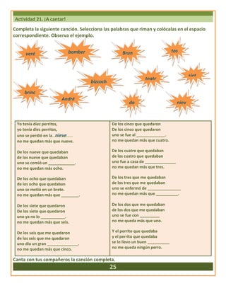 Actividad 21. ¡A cantar!
Completa la siguiente canción. Selecciona las palabras que riman y colócalas en el espacio
correspondiente. Observa el ejemplo.
Yo tenía diez perritos,
yo tenía diez perritos,
uno se perdió en la nieve
no me quedan más que nueve.
De los nueve que quedaban
de los nueve que quedaban
uno se comió un ____________.
no me quedan más ocho.
De los ocho que quedaban
de los ocho que quedaban
uno se metió en un brete.
no me quedan más que ________.
De los siete que quedaron
De los siete que quedaron
uno ya no lo ___________.
no me quedan más que seis.
De los seis que me quedaron
de los seis que me quedaron
uno dio un gran ______________.
no me quedan más que cinco.
De los cinco que quedaron
De los cinco que quedaron
uno se fue al _____________.
no me quedan más que cuatro.
De los cuatro que quedaban
de los cuatro que quedaban
uno fue a casa de ______________
no me quedan más que tres.
De los tres que me quedaban
de los tres que me quedaban
uno se enfermó de _______________
no me quedan más que __________.
De los dos que me quedaban
de los dos que me quedaban
uno se fue con _________
no me queda más que uno.
Y el perrito que quedaba
y el perrito que quedaba
se lo llevo un buen __________
no me queda ningún perro.
Canta con tus compañeros la canción completa.
25
veré bomber
o
Brun tos
brinc
André
bizcoch
teatr
siet
do niev
 