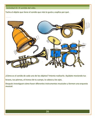 Actividad 22. El sentido del oído.
Tacha el objeto que tiene el sonido que más te gusta y explica por qué.
¿Cómo es el sonido de cada uno de los objetos? Intenta realizarlo. Ayúdate moviendo tus
brazos, tus piernas, el tronco de tu cuerpo, la cabeza y los ojos.
Después investiguen cómo hacer diferentes instrumentos musicales y formen una orquesta
musical.
26
 