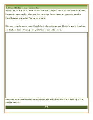 Actividad 23. Los sonidos escondidos.
Detente en un sitio de tu casa o escuela que esté tranquilo. Cierra los ojos, identifica todos
los sonidos que escuches y haz una lista con ellos. Comenta con un compañero cuáles
identificó cada uno y dile cómo se escuchaban.
Elige una melodía que te guste. Escúchala al mismo tiempo que dibujas lo que te imaginas,
puedes hacerlo con líneas, puntos, colores o lo que se te ocurra.
Comparte tu producción con tus compañeros. Platícales la técnica que utilizaste y lo que
quisiste expresar.
27
 
