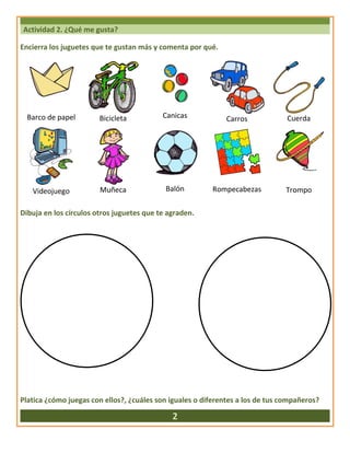 Actividad 2. ¿Qué me gusta?
Encierra los juguetes que te gustan más y comenta por qué.
Barco de papel Bicicleta Canicas Carros Cuerda
Videojuego Muñeca Balón Rompecabezas Trompo
Dibuja en los círculos otros juguetes que te agraden.
Platica ¿cómo juegas con ellos?, ¿cuáles son iguales o diferentes a los de tus compañeros?
2
 