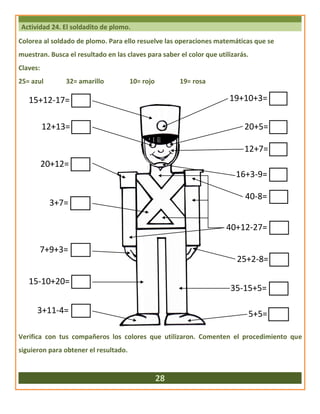 Actividad 24. El soldadito de plomo.
Colorea al soldado de plomo. Para ello resuelve las operaciones matemáticas que se
muestran. Busca el resultado en las claves para saber el color que utilizarás.
Claves:
25= azul 32= amarillo 10= rojo 19= rosa
Verifica con tus compañeros los colores que utilizaron. Comenten el procedimiento que
siguieron para obtener el resultado.
28
19+10+3=15+12-17=
20+5=
12+7=
16+3-9=
40-8=
40+12-27=
25+2-8=
35-15+5=
5+5=
12+13=
20+12=
3+7=
7+9+3=
15-10+20=
3+11-4=
 