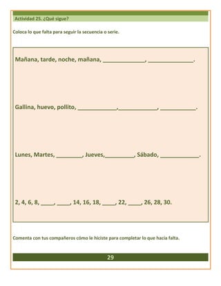 Actividad 25. ¿Qué sigue?
Coloca lo que falta para seguir la secuencia o serie.
Mañana, tarde, noche, mañana, _____________, ______________.
Gallina, huevo, pollito, ____________,____________, ___________.
Lunes, Martes, ________, Jueves,_________, Sábado, ____________.
2, 4, 6, 8, ____, ____, 14, 16, 18, ____, 22, ____, 26, 28, 30.
Comenta con tus compañeros cómo le hiciste para completar lo que hacía falta.
29
 