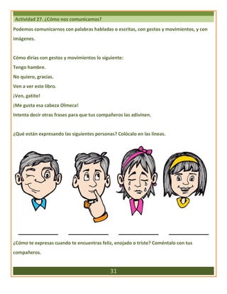 Actividad 27. ¿Cómo nos comunicamos?
Podemos comunicarnos con palabras habladas o escritas, con gestos y movimientos, y con
imágenes.
Cómo dirías con gestos y movimientos lo siguiente:
Tengo hambre.
No quiero, gracias.
Ven a ver este libro.
¡Ven, gatito!
¡Me gusta esa cabeza Olmeca!
Intenta decir otras frases para que tus compañeros las adivinen.
¿Qué están expresando las siguientes personas? Colócalo en las líneas.
____________ ____________ ____________ ____________
¿Cómo te expresas cuando te encuentras feliz, enojado o triste? Coméntalo con tus
compañeros.
31
 