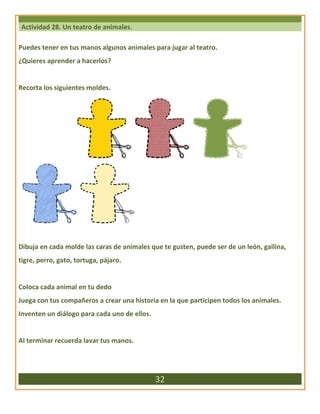 Actividad 28. Un teatro de animales.
Puedes tener en tus manos algunos animales para jugar al teatro.
¿Quieres aprender a hacerlos?
Recorta los siguientes moldes.
Dibuja en cada molde las caras de animales que te gusten, puede ser de un león, gallina,
tigre, perro, gato, tortuga, pájaro.
Coloca cada animal en tu dedo
Juega con tus compañeros a crear una historia en la que participen todos los animales.
Inventen un diálogo para cada uno de ellos.
Al terminar recuerda lavar tus manos.
32
 