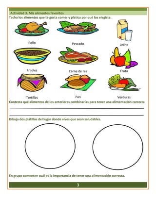 Actividad 3. Mis alimentos favoritos
Tacha los alimentos que te gusta comer y platica por qué los elegiste.
Pollo Pescado Leche
Frijoles Carne de res Fruta
Tortillas Pan Verduras
Contesta qué alimentos de los anteriores combinarías para tener una alimentación correcta
Dibuja dos platillos del lugar donde vives que sean saludables.
En grupo comenten cuál es la importancia de tener una alimentación correcta.
3
 