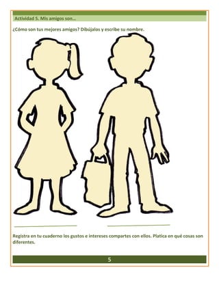 Actividad 5. Mis amigos son…
¿Cómo son tus mejores amigos? Dibújalos y escribe su nombre.
Registra en tu cuaderno los gustos e intereses compartes con ellos. Platica en qué cosas son
diferentes.
5
 