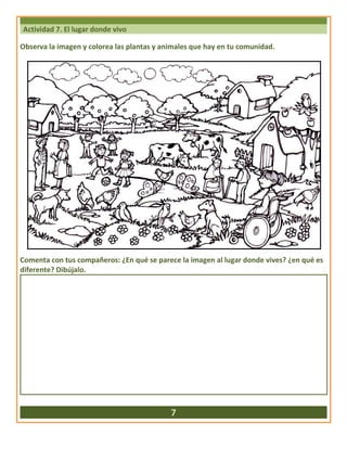 Actividad 7. El lugar donde vivo
Observa la imagen y colorea las plantas y animales que hay en tu comunidad.
Comenta con tus compañeros: ¿En qué se parece la imagen al lugar donde vives? ¿en qué es
diferente? Dibújalo.
7
 