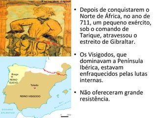 Depois de conquistarem o Norte de África, no ano de 711, um pequeno exército, sob o comando de Tarique, atravessou o estreito de Gibraltar. Os Visigodos, que dominavam a Península Ibérica, estavam enfraquecidos pelas lutas internas. Não ofereceram grande resistência. 